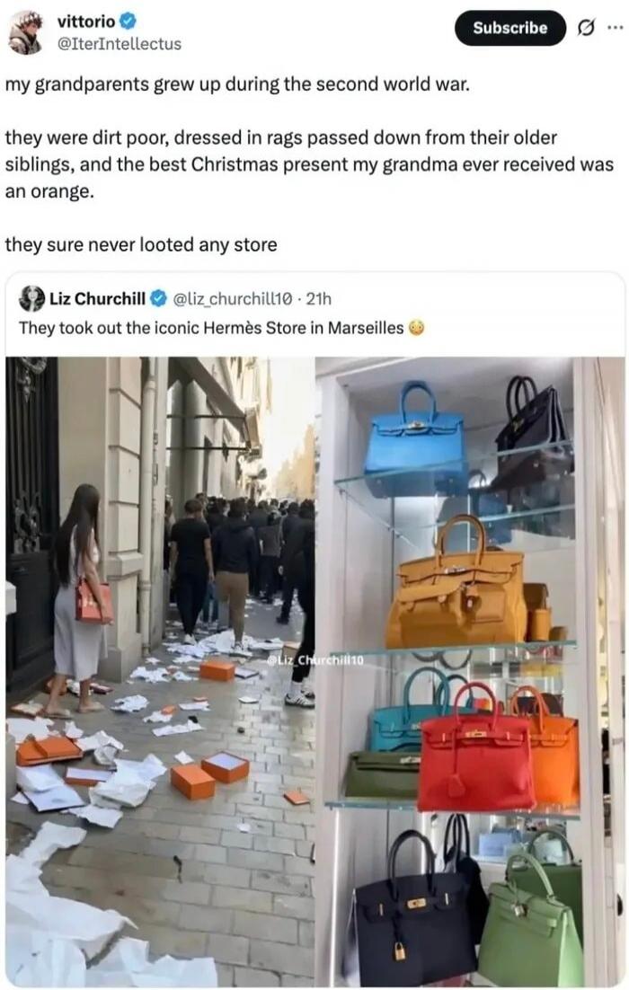 my grandparents grew up during the second world war. they were dirt poor, dressed in rags passed down from their older siblings, and the best Christmas present my grandma ever received was an orange. they sure never looted any store. They took out the iconic Hermès Store in Marseilles.