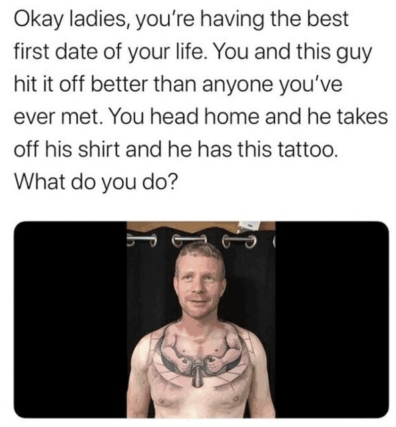Okay ladies youre having the best first date of your life You and this guy hit it off better than anyone youve ever met You head home and he takes off his shirt and he has this tattoo What do you do