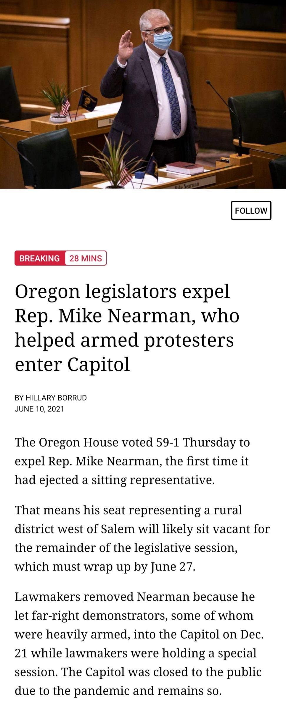 FOLLOW Oregon legislators expel Rep Mike Nearman who helped armed protesters enter Capitol BY HILLARY BORRUD JUNE 10 2021 The Oregon House voted 59 1 Thursday to expel Rep Mike Nearman the first time it had ejected a sitting representative That means his seat representing a rural district west of Salem will likely sit vacant for the remainder of the legislative session which must wrap up by June 2