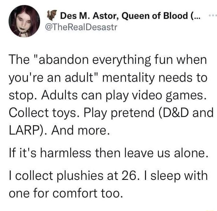 F Des M Astor Queen of Blood TheRealDesastr The abandon everything fun when youre an adult mentality needs to stop Adults can play video games Collect toys Play pretend DD and LARP And more If its harmless then leave us alone collect plushies at 26 sleep with one for comfort too