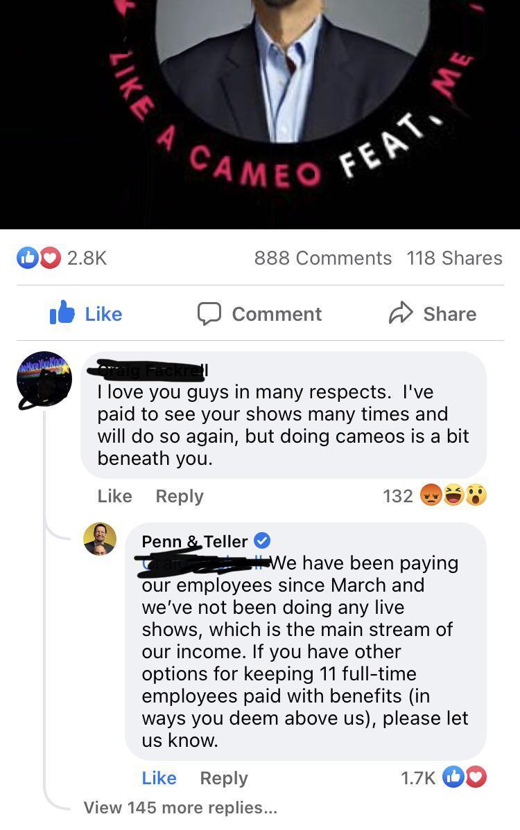 28K 888 Comments 118 Shares ik Like comment Share Ei7aig PacKTe love you guys in many respects Ive paid to see your shows many times and will do so again but doing cameos is a bit beneath you Like Reply 132 8 Penn Teller e have been paying our employees since March and weve not been doing any live shows which is the main stream of our income If you have other options for keeping 11 full time emplo