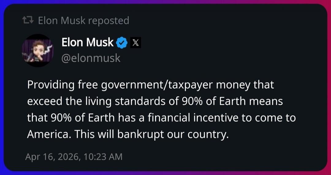 Elon Musk reposted. Elon Musk @elonmusk. Providing free government/taxpayer money that exceed the living standards of 90% of Earth means that 90% of Earth has a financial incentive to come to America. This will bankrupt our country. Apr 16, 2026, 10:23 AM