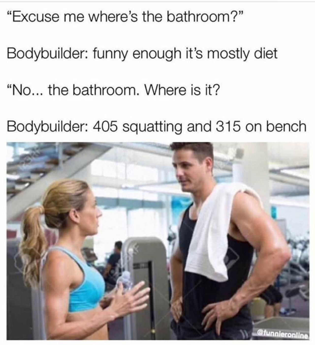 Excuse me wheres the bathroom Bodybuilder funny enough its mostly diet No the bathroom Where is it Bodybuilder 405 squatting and 315 on bench