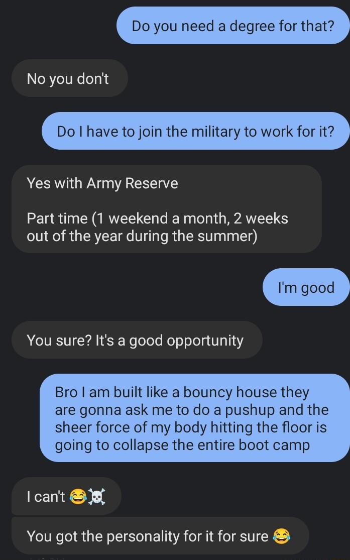 Do you need a degree for that No you dont Do have to join the military to work for it Yes with Army Reserve Part time 1 weekend a month 2 weeks out of the year during the summer Im You sure Its a good opportunity Bro am built like a bouncy house they are gonna ask me to do a pushup and the sheer force of my body hitting the floor is going to collapse the entire boot camp lcant X You got the person