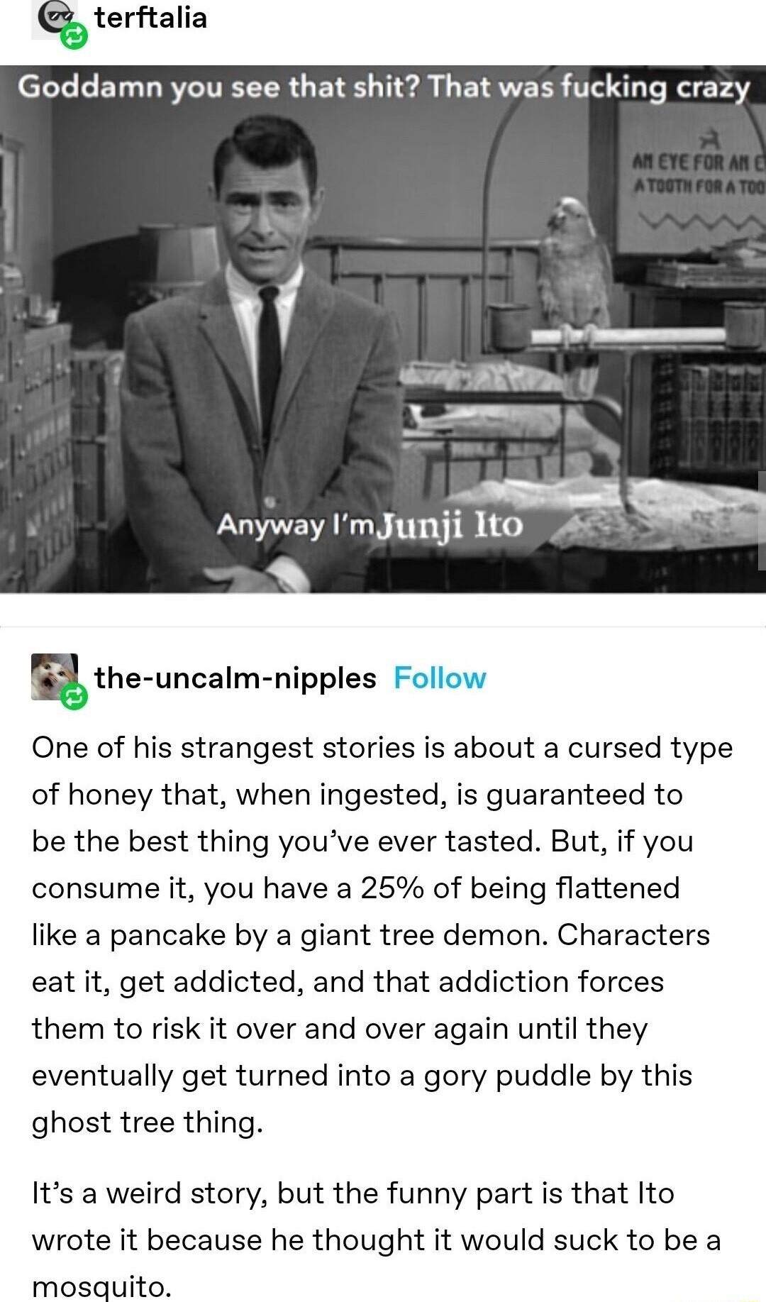 terftalia Goddamn you see that shit That was fucking crazy k i g AEVYR Smm Anyway ImJunji Ito 45 E the uncalm nipples Follow One of his strangest stories is about a cursed type of honey that when ingested is guaranteed to be the best thing youve ever tasted But if you consume it you have a 25 of being flattened like a pancake by a giant tree demon Characters eat it get addicted and that addiction 