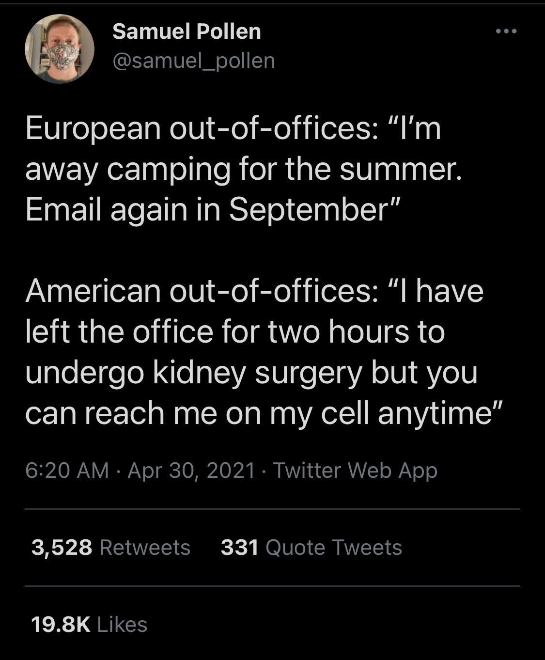 Samuel Pollen QEE VIET I oJol Tl European out of offices Im away camping for the summer Email again in September American out of offices l have left the office for two hours to WpleTfeTol e a VAV e 1 gVA oIV 1 QAYeV can reach me on my cell anytime 1 SHZAO I Y I o TERCTO M 24 IR VI Y QALY o WiV 0 o 3628 Retweets 331 Quote Tweets R QRIGCS