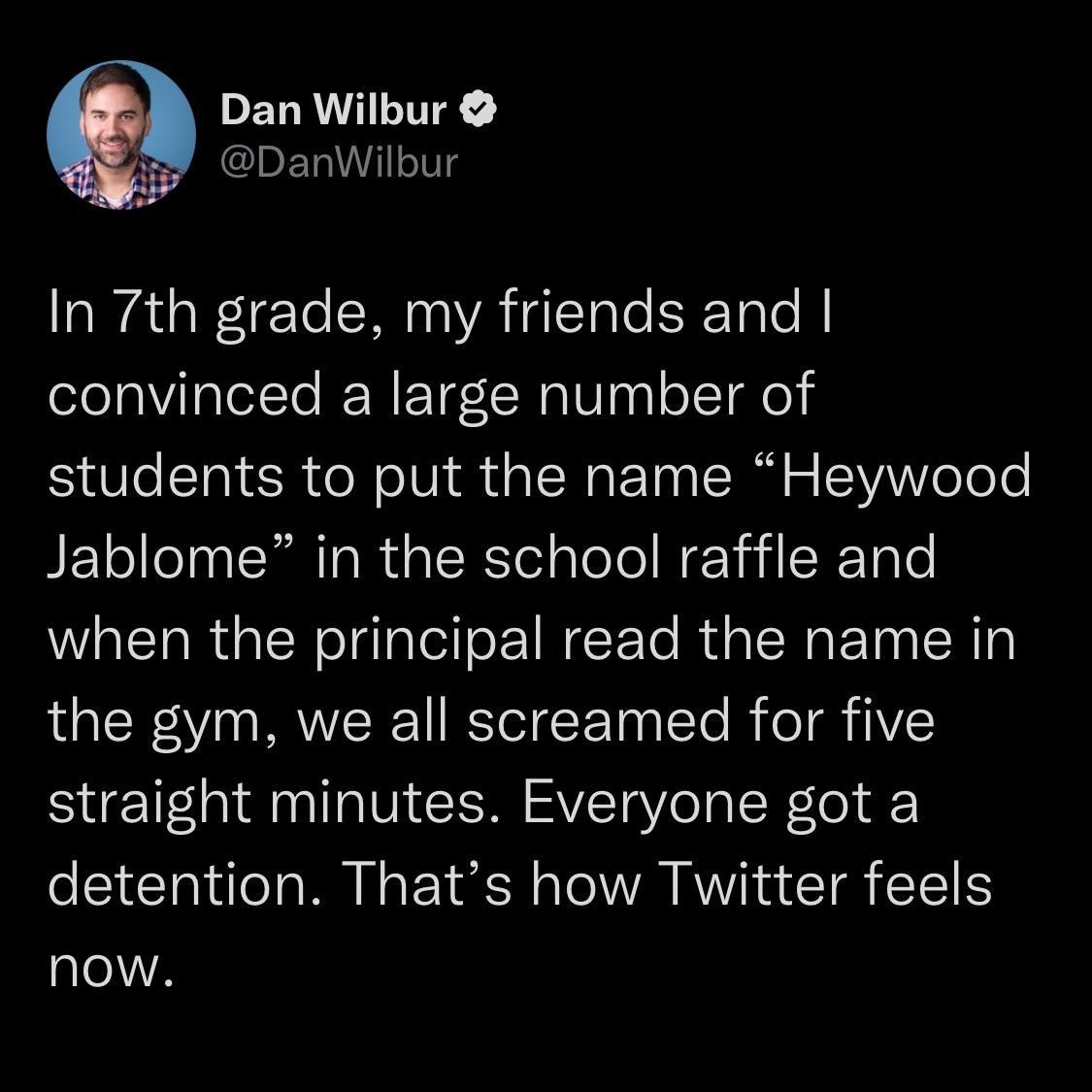 PELRILITY DanWilbur aataW1eTe RN VATETale SToTe convinced a large number of students to put the name Heywood Jablome in the school raffle and when the principal read the name in the gym we all screamed for five straight minutes Everyone got a detention Thats how Twitter feels now