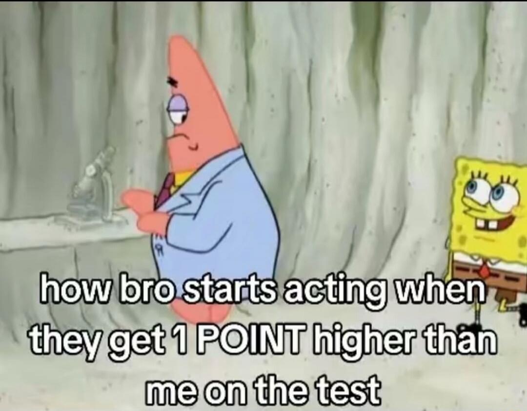 how bro starts acting when they get 1 POINT higher than me on the test