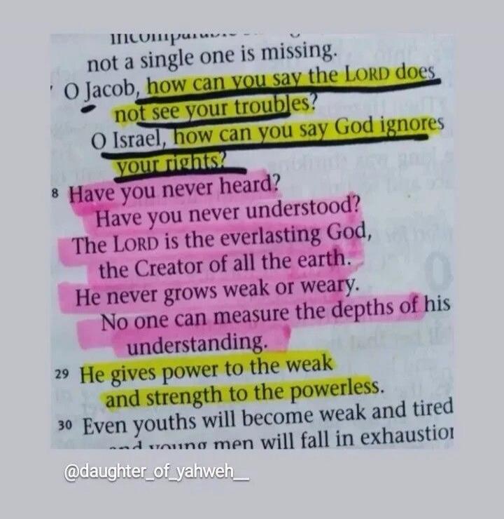 O Jacob, how can you say the LORD does not see your troubles? O Israel, how can you say God ignores your rights? Have you never heard? Have you never understood? The LORD is the everlasting God, the Creator of all the earth. He never grows weak or weary. No one can measure the depths of his understanding. He gives power to the weak and strength to 
