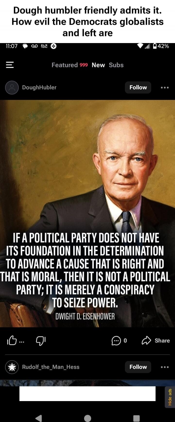 Dough humbler friendly admits it. How evil the Democrats globalists and left are

IF A POLITICAL PARTY DOES NOT HAVE ITS FOUNDATION IN THE DETERMINATION TO ADVANCE A CAUSE THAT IS RIGHT AND THAT IS MORAL, THEN IT IS NOT A POLITICAL PARTY; IT IS MERELY A CONSPIRACY TO SEIZE POWER.
DWIGHT D. EISENHOWER