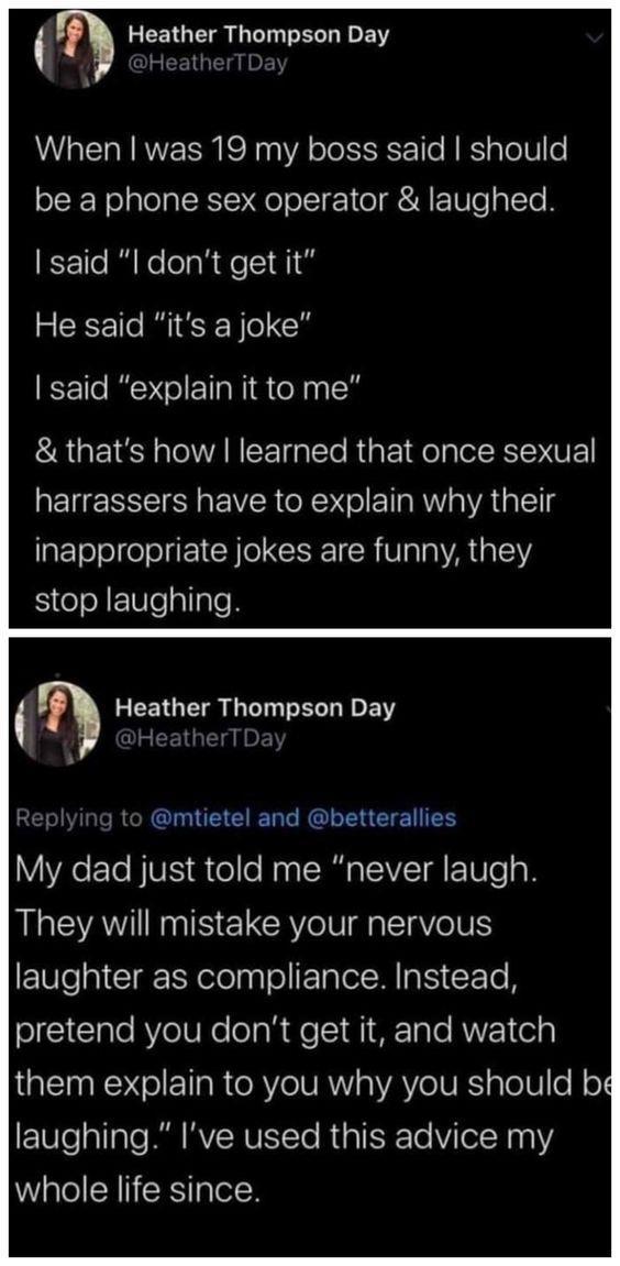 Heather Thompson Day When was 19 my boss said should be a phone sex operator laughed said l dont get it He said its a joke said explain it to me thats how learned that once sexual harrassers have to explain why their inappropriate jokes are funny they stop laughing Heather Thompson Day D T GEEIERL RN E TN YAETe VIS el le Nyg SRR VTR E Ve o They will mistake your nervous E10e 0 CIg R elelago ETalel
