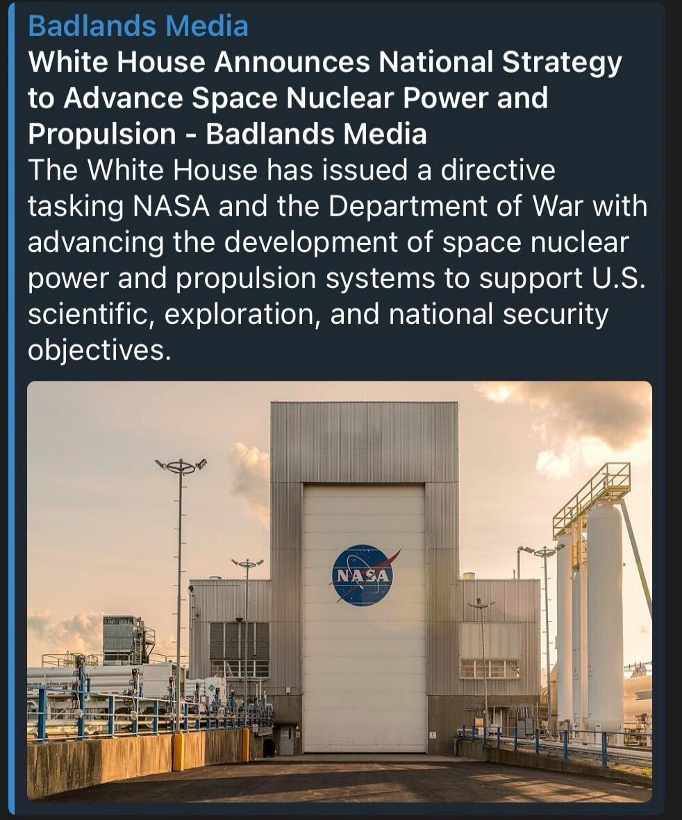 Badlands Media White House Announces National Strategy to Advance Space Nuclear Power and Propulsion - Badlands Media The White House has issued a directive tasking NASA and the Department of War with advancing the development of space nuclear power and propulsion systems to support U.S. scientific, exploration, and national security objectives.