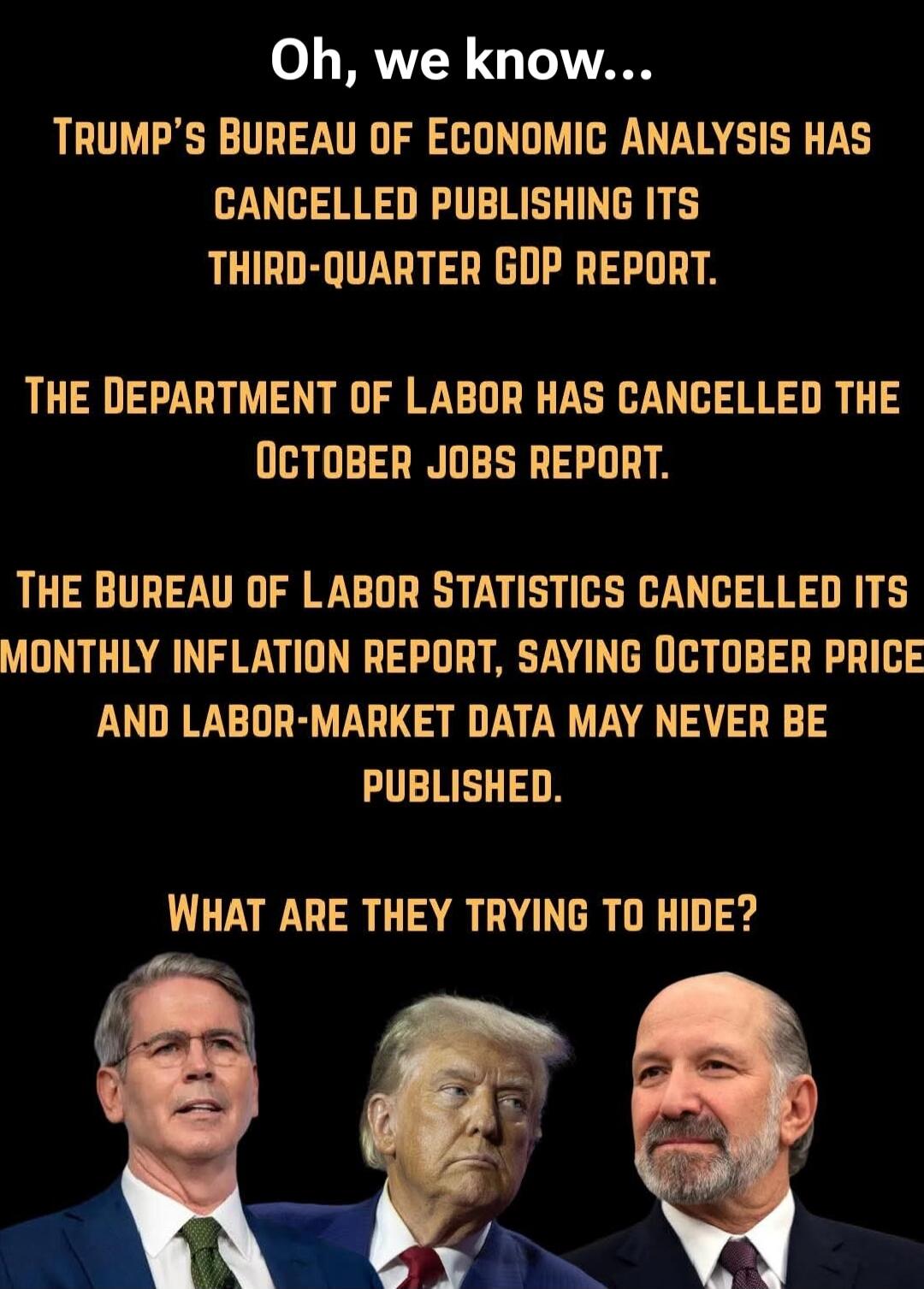 Oh, we know...\nTRUMP'S BUREAU OF ECONOMIC ANALYSIS HAS CANCELLED PUBLISHING ITS THIRD-QUARTER GDP REPORT.\nTHE DEPARTMENT OF LABOR HAS CANCELLED THE OCTOBER JOBS REPORT.\nTHE BUREAU OF LABOR STATISTICS CANCELLED ITS MONTHLY INFLATION REPORT, SAYING OCTOBER PRICE AND LABOR-MARKET DATA MAY NEVER BE PUBLISHED.\nWHAT ARE THEY TRYING TO HIDE?