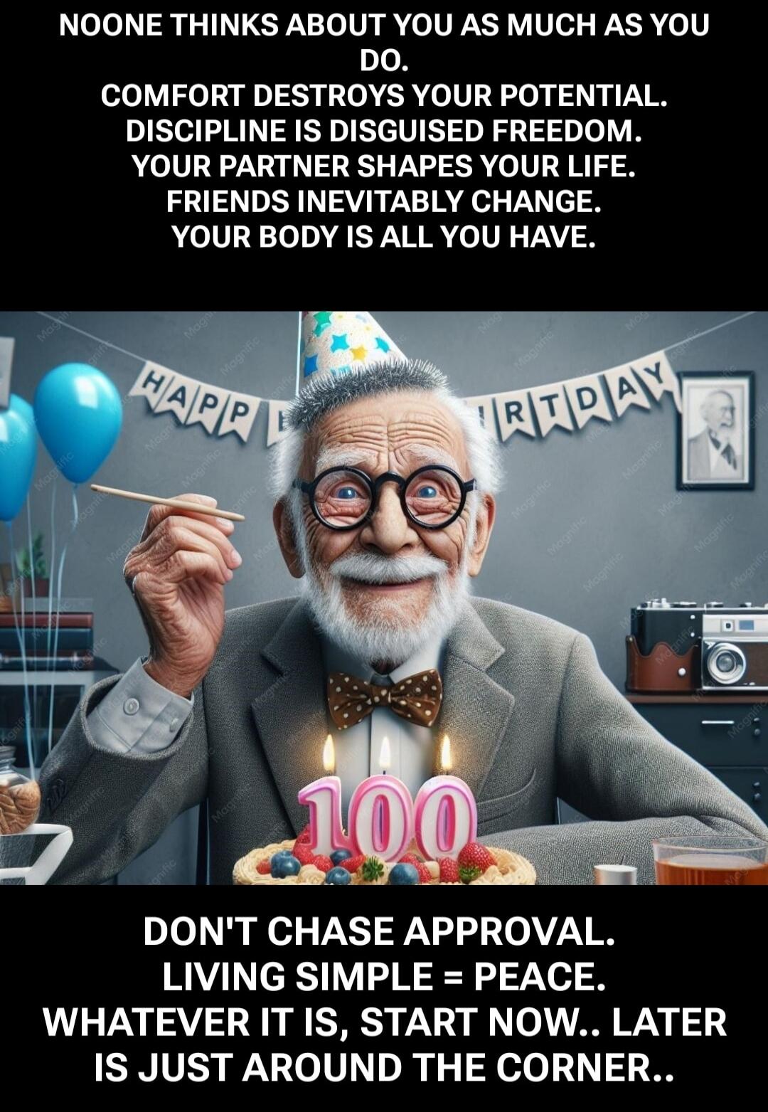 NOONE THINKS ABOUT YOU AS MUCH AS YOU DO. COMFORT DESTROYS YOUR POTENTIAL. DISCIPLINE IS DISGUISED FREEDOM. YOUR PARTNER SHAPES YOUR LIFE. FRIENDS INEVITABLY CHANGE. YOUR BODY IS ALL YOU HAVE. HAPPY BIRTHDAY. 100. DON'T CHASE APPROVAL. LIVING SIMPLE = PEACE. WHATEVER IT IS, START NOW.. LATER IS JUST AROUND THE CORNER..