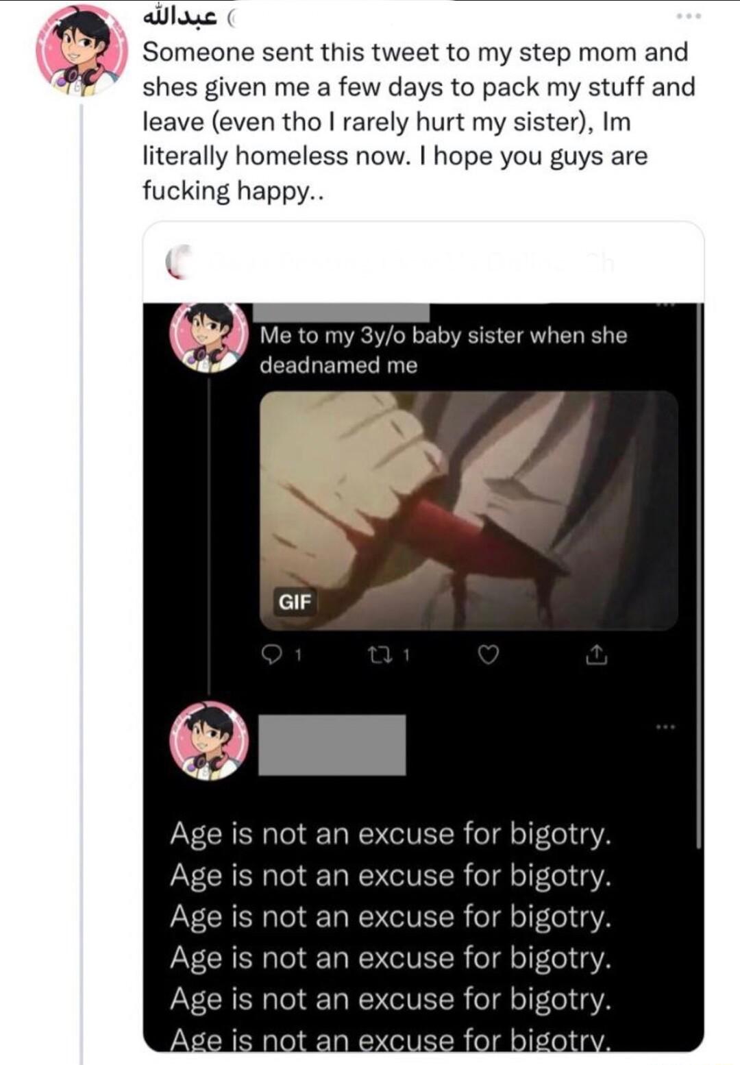 alas Someone sent this tweet to my step mom and shes given me a few days to pack my stuff and leave even tho rarely hurt my sister Im literally homeless now hope you guys are fucking happy bigotry bigotr