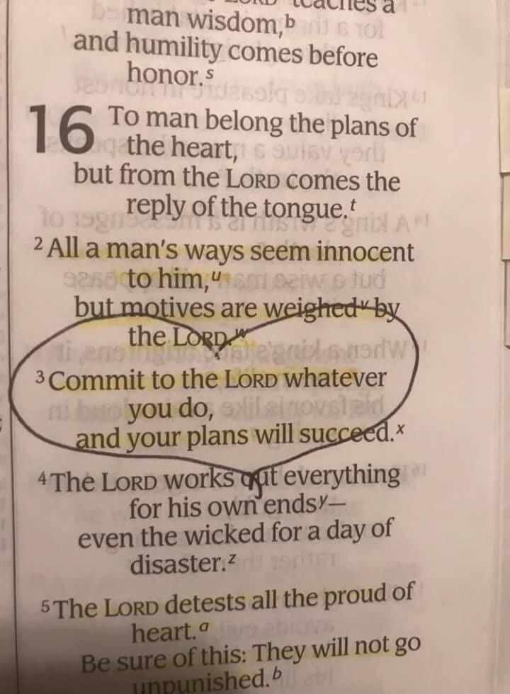 man wisdom, and humility comes before honor. 16 To man belong the plans of the heart, but from the LORD comes the reply of the tongue. 2 All a man's ways seem innocent to him, but motives are weighed by the LORD. 3 Commit to the LORD whatever you do, and your plans will succeed. 4 The LORD works out everything for his own ends— even the wicked for 