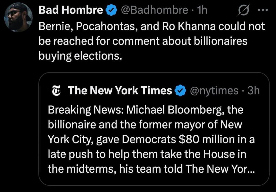 Bad Hombre @Badhombre • 1h Bernie, Pocahontas, and Ro Khanna could not be reached for comment about billionaires buying elections. The New York Times @nytimes • 3h Breaking News: Michael Bloomberg, the billionaire and the former mayor of New York City, gave Democrats $80 million in a late push to help them take the House in the midterms, his team t