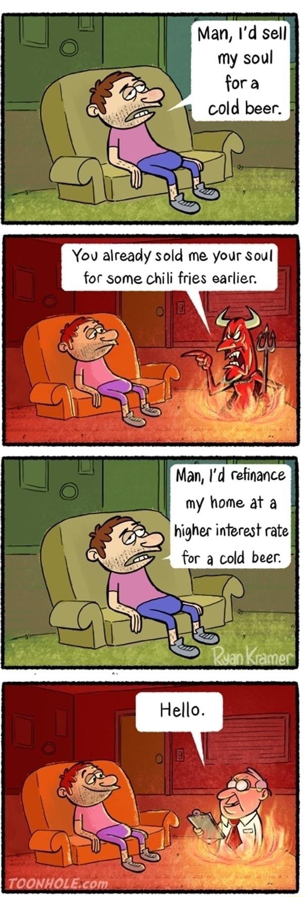 Man Id sell my soul fora cold beer You already sold me your Soul for some chili fries earlier Man Id refinance my home at a higher inferest rate for 3 cold beer
