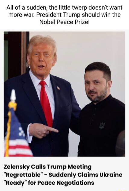 All of a sudden the little twerp doesnt want more war President Trump should win the Nobel Peace Prize Zelensky Calls Trump Meeting Regrettable Suddenly Claims Ukraine Ready for Peace Negotiations
