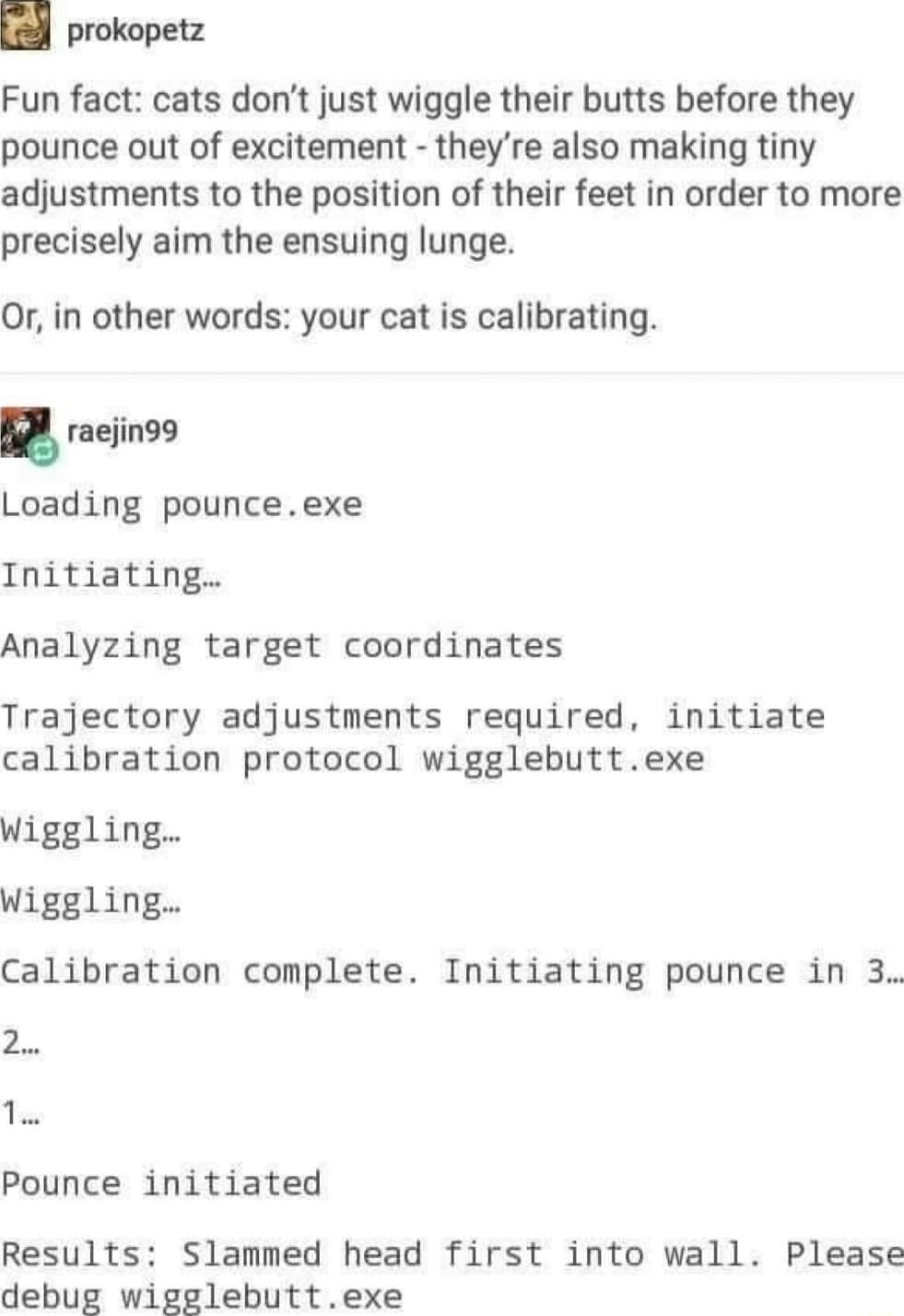 prokopetz Fun fact cats dont just wiggle their butts before they pounce out of excitement theyre also making tiny adjustments to the position of their feet in order to more precisely aim the ensuing lunge Or in other words your cat is calibrating raejin99 Loading pounceexe Initiating Analyzing target coordinates Trajectory adjustments required initiate calibration protocol wigglebuttexe Wiggling W