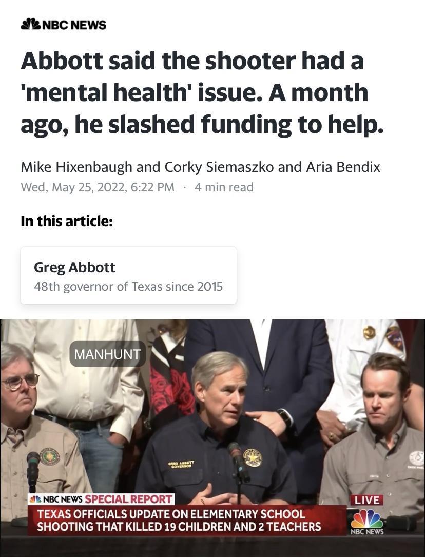 Abbott said the shooter had a mental health issue A month ago he slashed funding to help Mike Hixenbaugh and Corky Siemaszko and Aria Bendix May 25 202 M 4min In this article Greg Abbott 48th governe TEXAS OFFICIALS UPDATE ON ELEMENTARY SCHOOL SHOOTING THAT KILLED 19 CHILDREN AND 2 TEACHERS