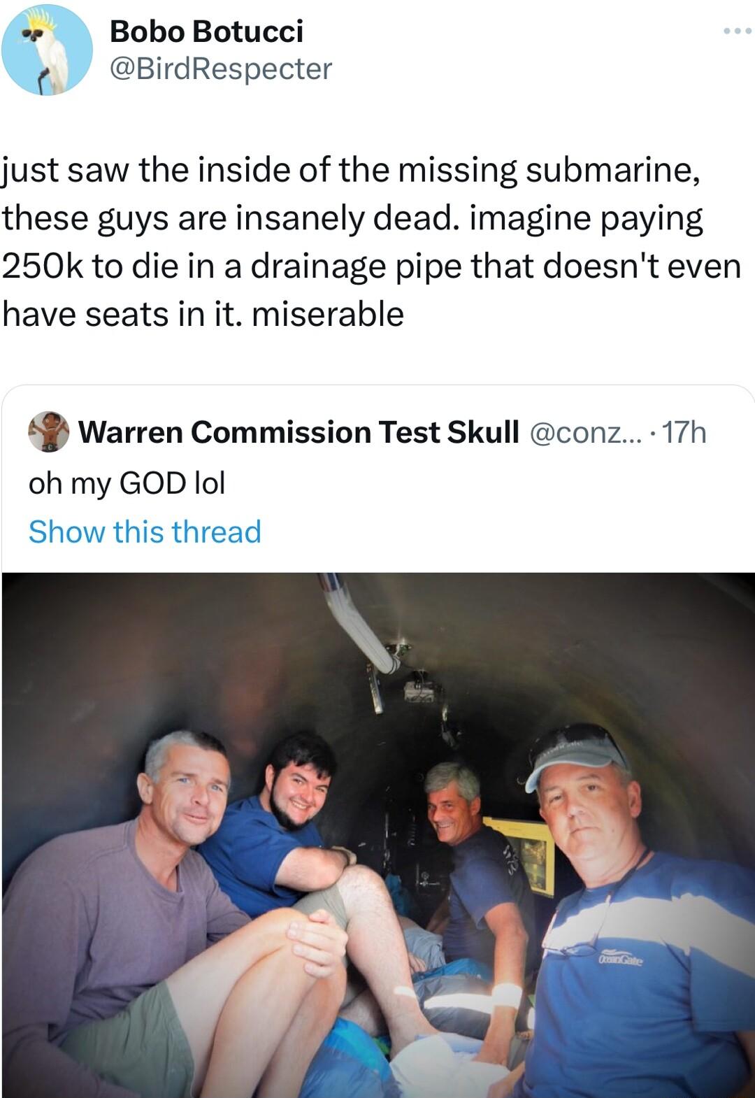 Bobo Botucci BirdRespecter just saw the inside of the missing submarine these guys are insanely dead imagine paying 250k to die in a drainage pipe that doesnt even have seats in it miserable 49 Warren Commission Test Skull conz 17h oh my GOD lol Show this thread
