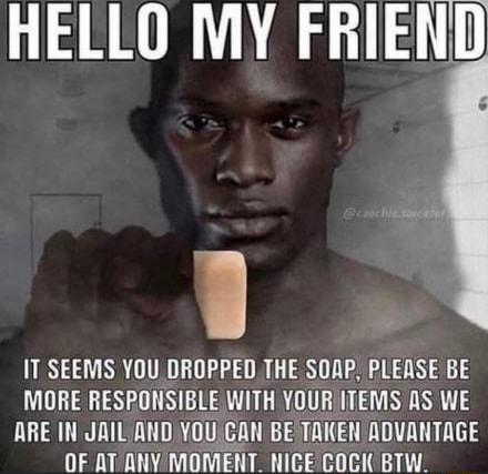 HELLO MY FRIEN IT SEEMS YOU DROPPED THE SOAP PLEASE BE MORE RESPONSIBLE WITH YOURIITEMS AS WE ARE IN JAIL ANDYOU CAN BE TAKEN ADVANTAGE OF AT ANY MOMENT NICE COCK BTW