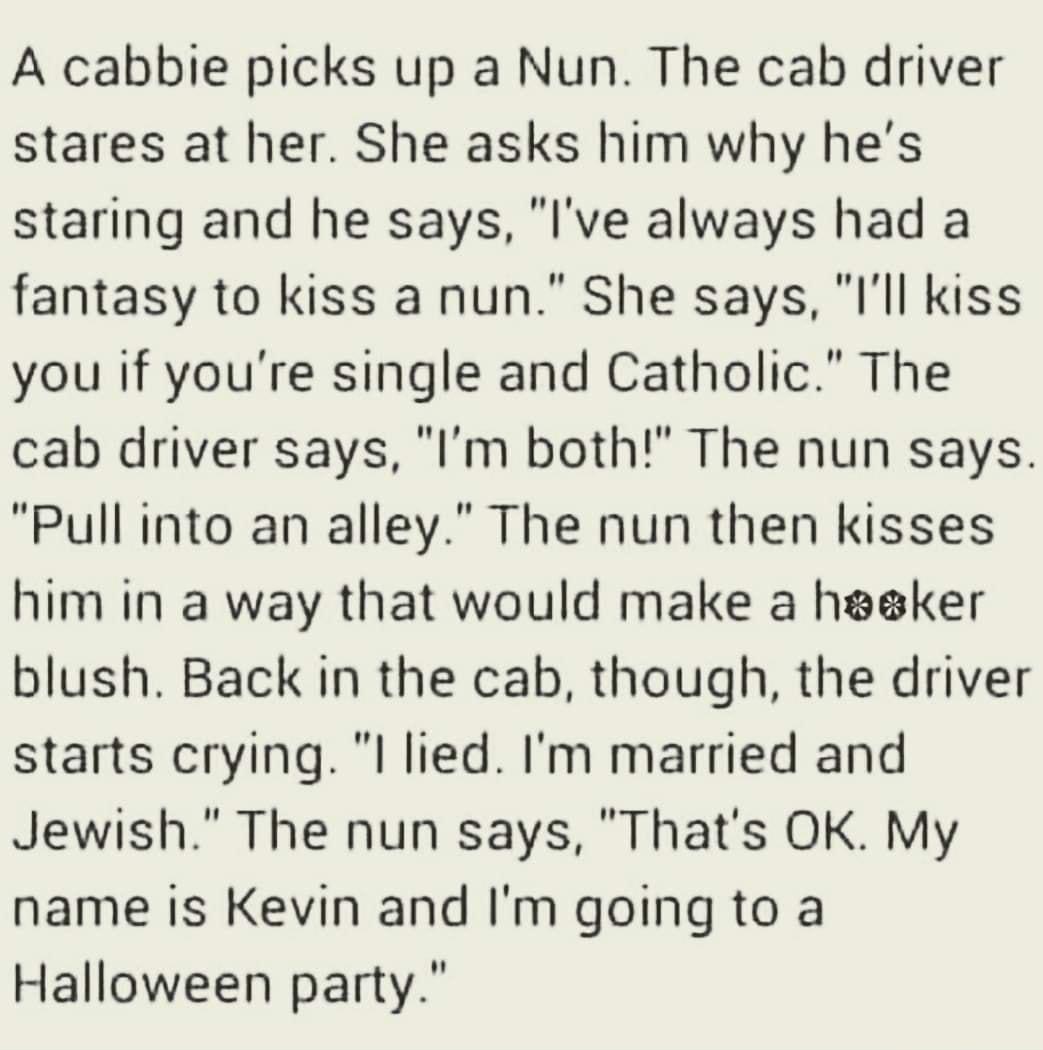 A cabbie picks up a Nun The cab driver stares at her She asks him why hes staring and he says Ive always had a fantasy to kiss a nun She says lll kiss you if youre single and Catholic The cab driver says Im both The nun says Pull into an alley The nun then kisses him in a way that would make a heaker blush Back in the cab though the driver starts crying l lied Im married and Jewish The nun says Th