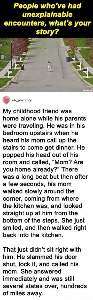 LT RV RN ET T I ET I encounters whats your oh_posterity My childhood friend was home alone while his parents were traveling He was in his bedroom upstairs when he heard his mom call up the stairs to come get dinner He popped his head out of his room and called Mom Are you home already There was a long beat but then after a few seconds his mom walked slowly around the corner coming from where the k