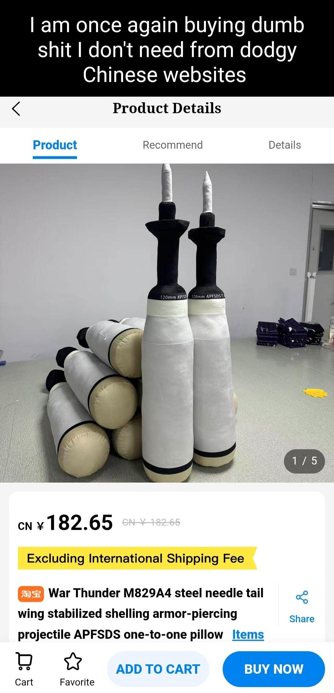 I am once again buying dumb shit I don't need from dodgy Chinese websites. Product Details. Product. Recommend. Details. CN ¥ 182.65. Excluding International Shipping Fee. War Thunder M829A4 steel needle tail wing stabilized shelling armor-piercing projectile APFSDS one-to-one pillow. Cart. Favorite. ADD TO CART. BUY NOW. Share.