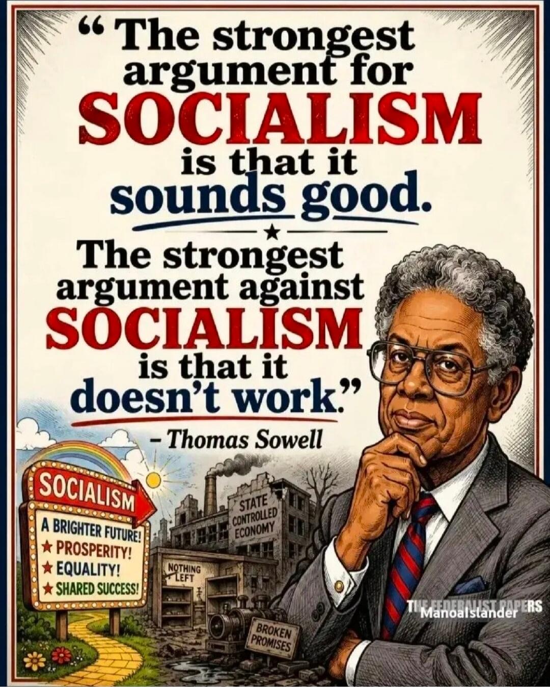 The strongest argument for SOCIALISM is that it sounds good. The strongest argument against SOCIALISM is that it doesn't work. - Thomas Sowell. SOCIALISM: A BRIGHTER FUTURE! PROSPERITY! EQUALITY! SHARED SUCCESS! STATE CONTROLLED ECONOMY. NOTHING LEFT. BROKEN PROMISES. THE FEDERALIST PAPERS. Manoalstander.