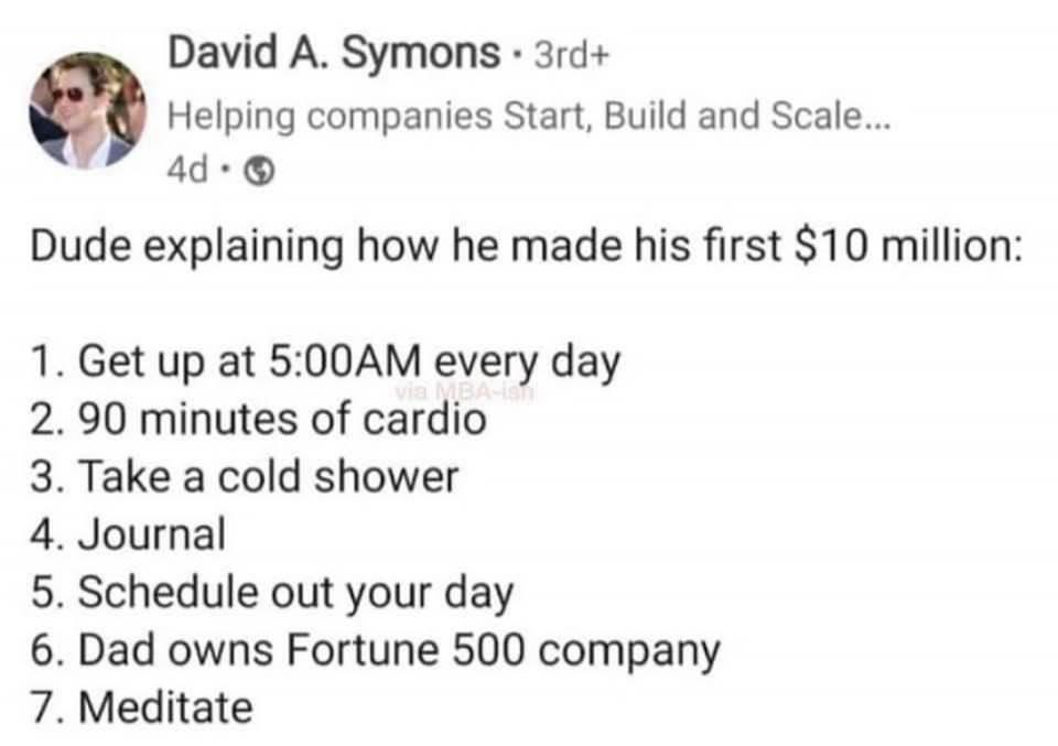 David A Symons 3rd Helping companies Start Build and Scale 4d Dude explaining how he made his first 10 million 1 Get up at 500AM every day 2 90 minutes of cardio 3 Take a cold shower 4 Journal 5 Schedule out your day 6 Dad owns Fortune 500 company 7 Meditate