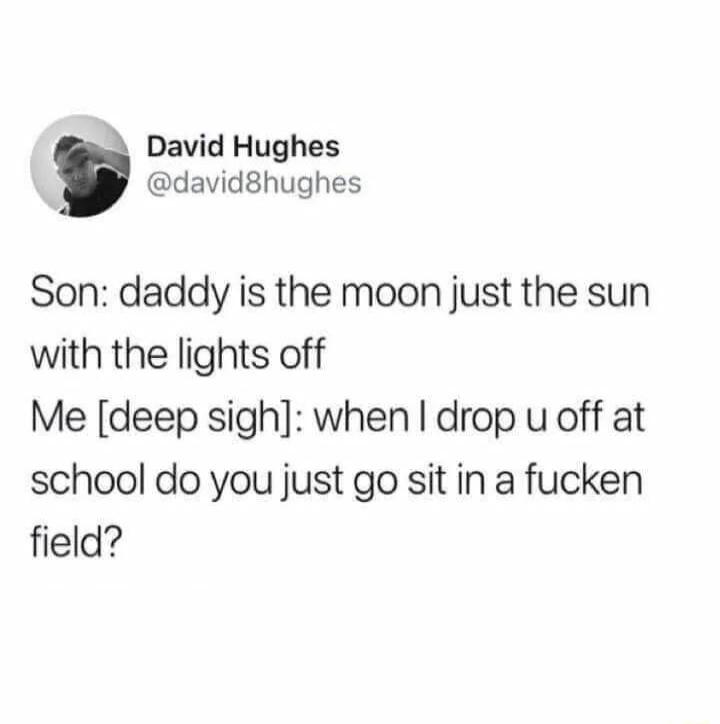 David Hughes david8hughes Son daddy is the moon just the sun with the lights off Me deep sigh when drop u off at school do you just go sit in a fucken field