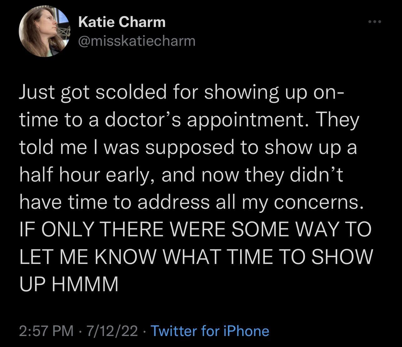 Katie Charm CIIESERER Bl Just got scolded for showing up on time to a doctors appointment They told me was supposed to show up a half hour early and now they didnt have time to address all my concerns IF ONLY THERE WERE SOME WAY TO LET ME KNOW WHAT TIME TO SHOW UP HMMM 257 PM 71222 Twitter for iPhone
