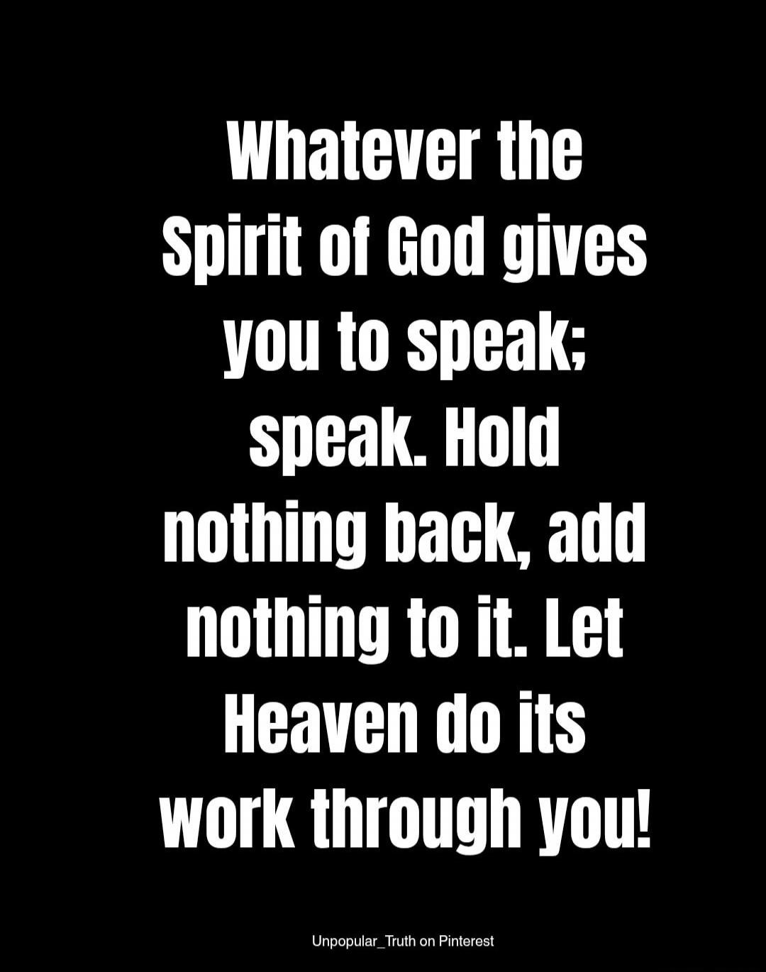 Whatever the Spirit of God gives you to speak; speak. Hold nothing back, add nothing to it. Let Heaven do its work through you!