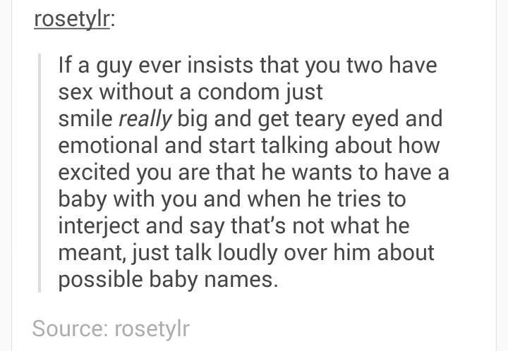 rosetylr If a guy ever insists that you two have sex without a condom just smile really big and get teary eyed and emotional and start talking about how excited you are that he wants to have a baby with you and when he tries to interject and say thats not what he meant just talk loudly over him about possible baby names Source rosetvlr Source rosety