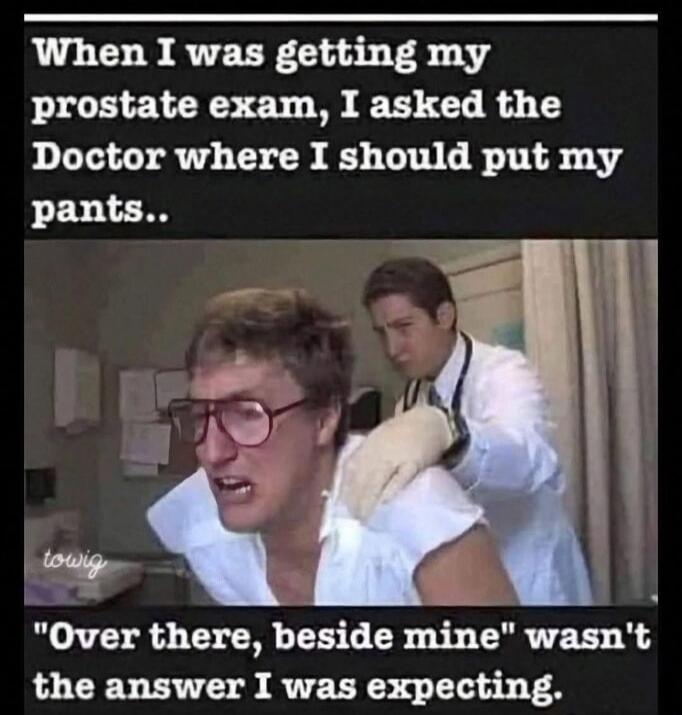When I was getting my prostate exam, I asked the Doctor where I should put my pants.. 