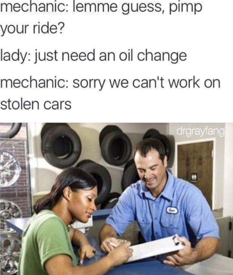 mechanic lemme guess pimp your ride lady just need an oil change mechanic sorry we cant work on stolen cars