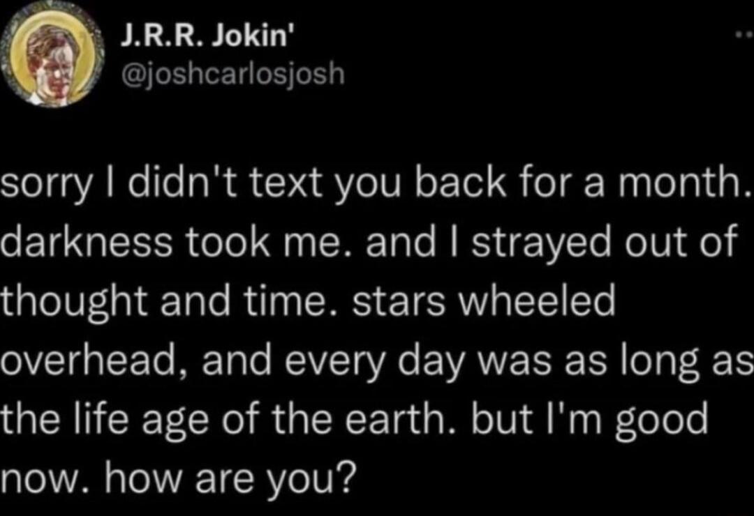 JRR Jokin LRSI sorry didnt text you back for a month o TR olo i ERE Ty e N ISV e Ro TV o thought and time stars wheeled overhead and every day was as long as the life age of the earth but Im good now how are you