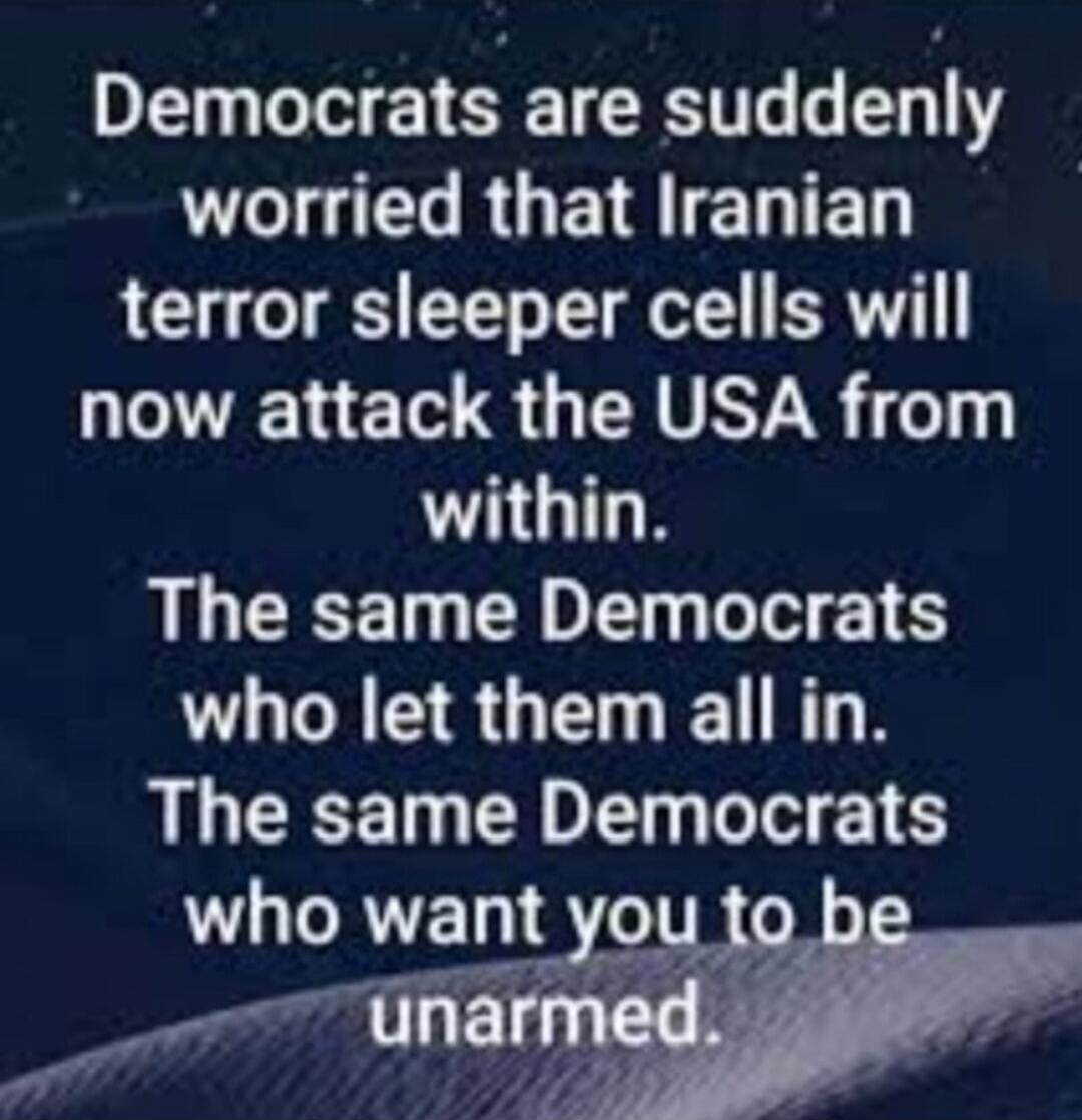Democrats are suddenly worried that Iranian terror sleeper cells will now attack the USA from within. The same Democrats who let them all in. The same Democrats who want you to be unarmed.