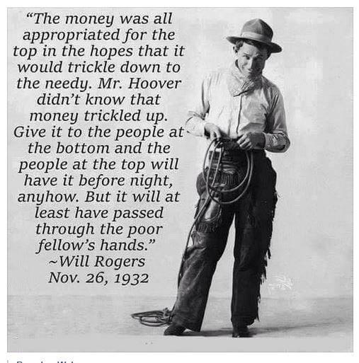 The money was all appropriated for the top in the hopes that it would trickle down to the needy Mr Hoover didnt know that money trickled up Give it to the people at the bottom and the i people at the top will have it before night anyhow But it will at least have passed through the poor fellows hands Will Rogers Nov 26 1932