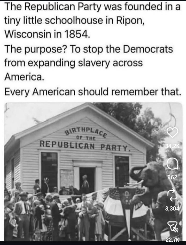 The Republican Party was founded in a tiny little schoolhouse in Ripon, Wisconsin in 1854. The purpose? To stop the Democrats from expanding slavery across America. Every American should remember that.