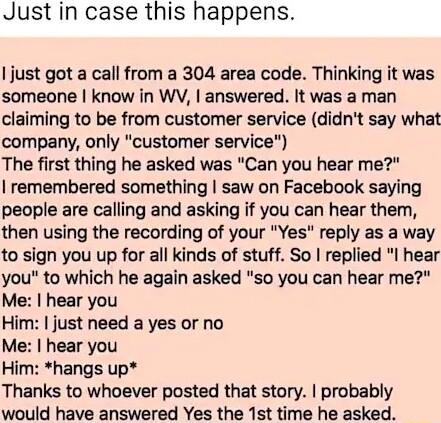 Just in case this happens just got a call from a 304 area code Thinking it was someone know in WV answered It was a man claiming to be from customer service didnt say what company only customer service The first thing he asked was Can you hear me remembered something saw on Facebook saying people are calling and asking if you can hear them then using the recording of your Yes reply as a way to sig