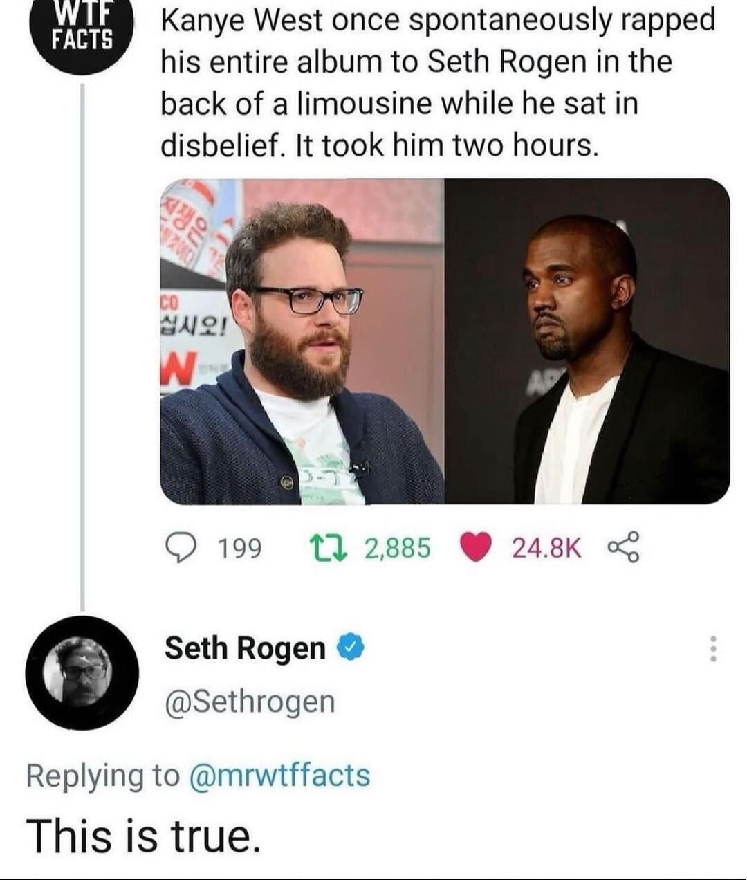 Kanye West once spontaneously rapped his entire album to Seth Rogen in the back of a limousine while he sat in disbelief It took him two hours 199 17 2885 248K o Seth Rogen Sethrogen Replying to mrwtffacts This is true