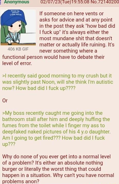 Anonymous 02077231ue139508 No2140200 If someone on here vents or asks for advice and at any point in the post they ask how bad did fuck up its always either the most mundane shit that doesnt matter or actually life ruining Its A KD never something where a functional person would have to debate their level of error recently said good morning to my crush but it was slightly past Noon will she think 
