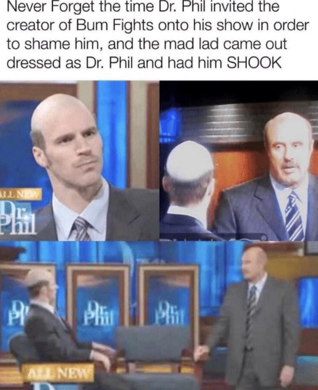 Never Forget the time Phil invited the creator of Bum Fights onto his show in order to shame him and the mad lad came out dressed as Dr Phil and had him SHOOK 2 rhmr o f 2 ARDNEW