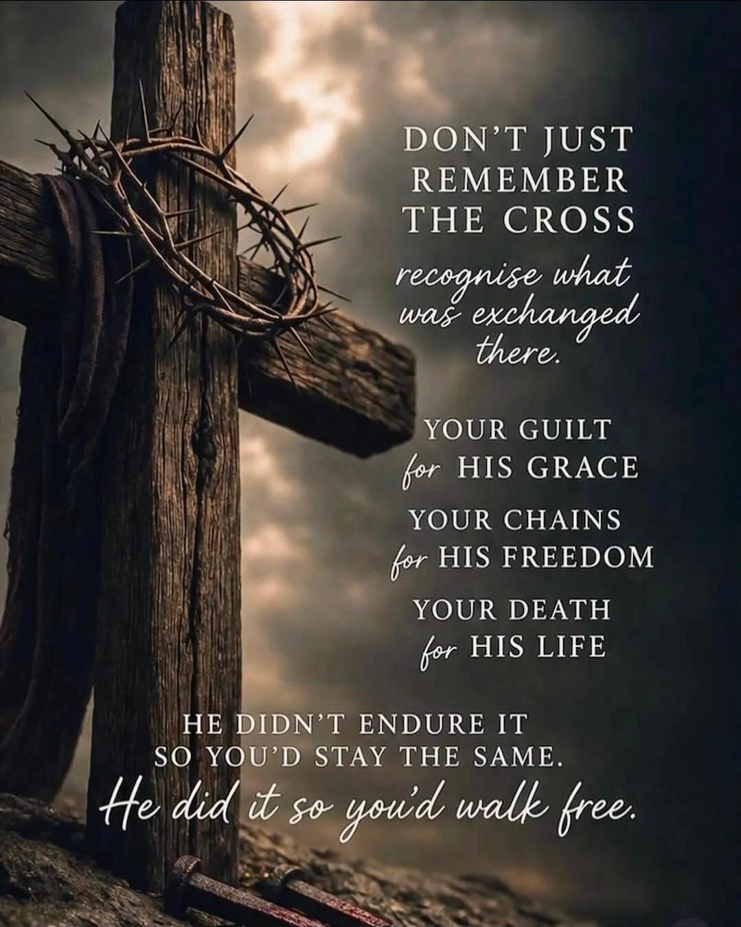 DON'T JUST REMEMBER THE CROSS recognise what was exchanged there. YOUR GUILT for HIS GRACE YOUR CHAINS for HIS FREEDOM YOUR DEATH for HIS LIFE HE DIDN'T ENDURE IT SO YOU'D STAY THE SAME. He did it so you'd walk free.