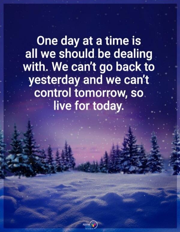 One day at a time is all we should be dealing with. We can't go back to yesterday and we can't control tomorrow, so live for today.