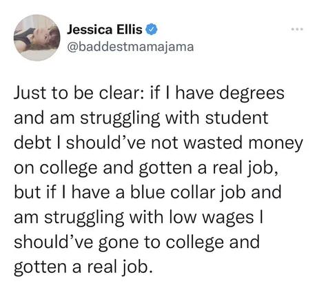 A Jessica Ellis baddestmamajama Just to be clear if have degrees and am struggling with student debt shouldve not wasted money on college and gotten a real job but if have a blue collar job and am struggling with low wages shouldve gone to college and gotten a real job