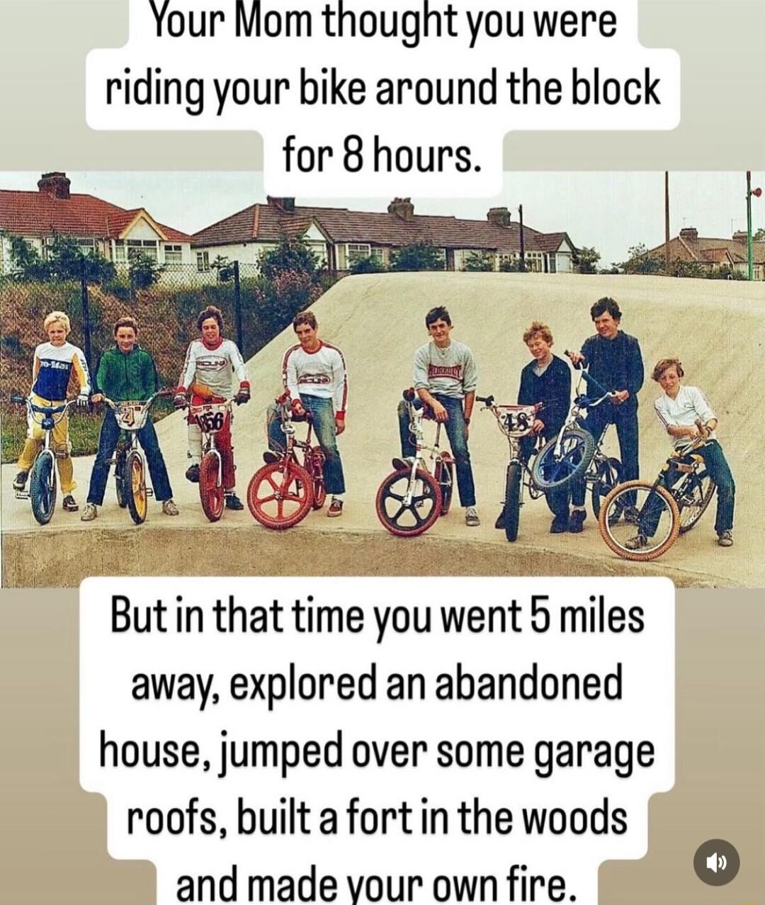 Your Mom thougnt you were riding your bike around the block for 8 hours s Butin that time you went 5 miles away explored an abandoned house jumped over some garage roofs built a fort in the woods and made vour own fire